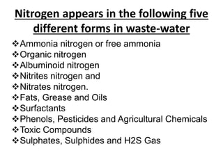 Nitrogen appears in the following five
different forms in waste-water
Ammonia nitrogen or free ammonia
Organic nitrogen
Albuminoid nitrogen
Nitrites nitrogen and
Nitrates nitrogen.
Fats, Grease and Oils
Surfactants
Phenols, Pesticides and Agricultural Chemicals
Toxic Compounds
Sulphates, Sulphides and H2S Gas
 