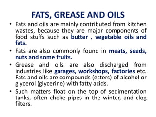 FATS, GREASE AND OILS
• Fats and oils are mainly contributed from kitchen
wastes, because they are major components of
food stuffs such as butter , vegetable oils and
fats.
• Fats are also commonly found in meats, seeds,
nuts and some fruits.
• Grease and oils are also discharged from
industries like garages, workshops, factories etc.
Fats and oils are compounds (esters) of alcohol or
glycerol (glycerine) with fatty acids.
• Such matters float on the top of sedimentation
tanks, often choke pipes in the winter, and clog
filters.
 