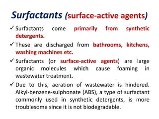 Surfactants (surface-active agents)
 Surfactants come primarily from synthetic
detergents.
 These are discharged from bathrooms, kitchens,
washing machines etc.
 Surfactants (or surface-active agents) are large
organic molecules which cause foaming in
wastewater treatment.
 Due to this, aeration of wastewater is hindered.
Alkyl-benzene-sulphonate (ABS), a type of surfactant
commonly used in synthetic detergents, is more
troublesome since it is not biodegradable.
 