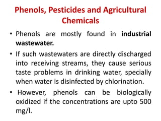 Phenols, Pesticides and Agricultural
Chemicals
• Phenols are mostly found in industrial
wastewater.
• If such wastewaters are directly discharged
into receiving streams, they cause serious
taste problems in drinking water, specially
when water is disinfected by chlorination.
• However, phenols can be biologically
oxidized if the concentrations are upto 500
mg/l.
 
