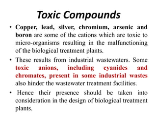 Toxic Compounds
• Copper, lead, silver, chromium, arsenic and
boron are some of the cations which are toxic to
micro-organisms resulting in the malfunctioning
of the biological treatment plants.
• These results from industrial wastewaters. Some
toxic anions, including cyanides and
chromates, present in some industrial wastes
also hinder the wastewater treatment facilities.
• Hence their presence should be taken into
consideration in the design of biological treatment
plants.
 