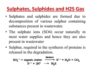 Sulphates, Sulphides and H2S Gas
• Sulphates and sulphides are formed due to
decomposition of various sulphur containing
substances present in wastewater.
• The sulphate ions (SO4) occur naturally in
most water supplies and hence they are also
present in wastewater
• Sulphur, required in the synthesis of proteins is
released in the degradation.
 