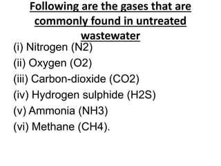 Following are the gases that are
commonly found in untreated
wastewater
(i) Nitrogen (N2)
(ii) Oxygen (O2)
(iii) Carbon-dioxide (CO2)
(iv) Hydrogen sulphide (H2S)
(v) Ammonia (NH3)
(vi) Methane (CH4).
 