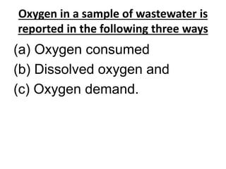 Oxygen in a sample of wastewater is
reported in the following three ways
(a) Oxygen consumed
(b) Dissolved oxygen and
(c) Oxygen demand.
 