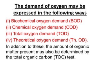 The demand of oxygen may be
expressed in the following ways
(i) Biochemical oxygen demand (BOD)
(ii) Chemical oxygen demand (COD)
(iii) Total oxygen demand (TOD)
(iv) Theoretical oxygen demand (Th. OD).
In addition to these, the amount of organic
matter present may also be determined by
the total organic carbon (TOC) test.
 