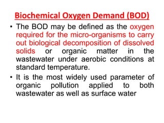 Biochemical Oxygen Demand (BOD)
• The BOD may be defined as the oxygen
required for the micro-organisms to carry
out biological decomposition of dissolved
solids or organic matter in the
wastewater under aerobic conditions at
standard temperature.
• It is the most widely used parameter of
organic pollution applied to both
wastewater as well as surface water
 