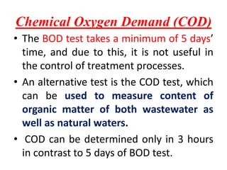 Chemical Oxygen Demand (COD)
• The BOD test takes a minimum of 5 days’
time, and due to this, it is not useful in
the control of treatment processes.
• An alternative test is the COD test, which
can be used to measure content of
organic matter of both wastewater as
well as natural waters.
• COD can be determined only in 3 hours
in contrast to 5 days of BOD test.
 