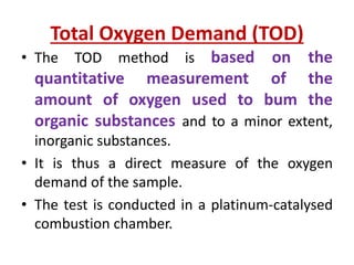 Total Oxygen Demand (TOD)
• The TOD method is based on the
quantitative measurement of the
amount of oxygen used to bum the
organic substances and to a minor extent,
inorganic substances.
• It is thus a direct measure of the oxygen
demand of the sample.
• The test is conducted in a platinum-catalysed
combustion chamber.
 