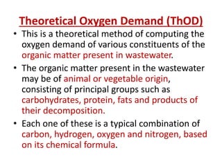 Theoretical Oxygen Demand (ThOD)
• This is a theoretical method of computing the
oxygen demand of various constituents of the
organic matter present in wastewater.
• The organic matter present in the wastewater
may be of animal or vegetable origin,
consisting of principal groups such as
carbohydrates, protein, fats and products of
their decomposition.
• Each one of these is a typical combination of
carbon, hydrogen, oxygen and nitrogen, based
on its chemical formula.
 