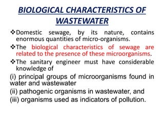 BIOLOGICAL CHARACTERISTICS OF
WASTEWATER
Domestic sewage, by its nature, contains
enormous quantities of micro-organisms.
The biological characteristics of sewage are
related to the presence of these microorganisms.
The sanitary engineer must have considerable
knowledge of
(i) principal groups of microorganisms found in
water and wastewater
(ii) pathogenic organisms in wastewater, and
(iii) organisms used as indicators of pollution.
 