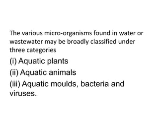 The various micro-organisms found in water or
wastewater may be broadly classified under
three categories
(i) Aquatic plants
(ii) Aquatic animals
(iii) Aquatic moulds, bacteria and
viruses.
 