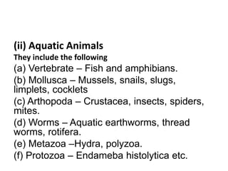 (ii) Aquatic Animals
They include the following
(a) Vertebrate – Fish and amphibians.
(b) Mollusca – Mussels, snails, slugs,
limplets, cocklets
(c) Arthopoda – Crustacea, insects, spiders,
mites.
(d) Worms – Aquatic earthworms, thread
worms, rotifera.
(e) Metazoa –Hydra, polyzoa.
(f) Protozoa – Endameba histolytica etc.
 