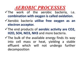 AEROBIC PROCESSES
The work of the aerobic bacteria, i.e.
combination with oxygen is called oxidation.
Aerobic bacteria utilise free oxygen as an
electron acceptor.
The end products of aerobic activity are CO2,
H2O, SO4, NO3, NH3 and more bacteria.
The bulk of the available energy finds its way
into cell mass or heat, yielding a stable
effluent which will not undergo further
decomposition
 