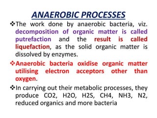 ANAEROBIC PROCESSES
The work done by anaerobic bacteria, viz.
decomposition of organic matter is called
putrefaction and the result is called
liquefaction, as the solid organic matter is
dissolved by enzymes.
Anaerobic bacteria oxidise organic matter
utilising electron acceptors other than
oxygen.
In carrying out their metabolic processes, they
produce CO2, H2O, H2S, CH4, NH3, N2,
reduced organics and more bacteria
 