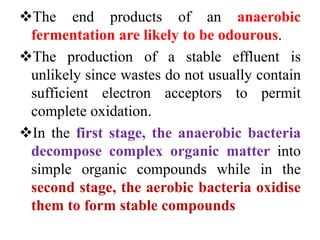 The end products of an anaerobic
fermentation are likely to be odourous.
The production of a stable effluent is
unlikely since wastes do not usually contain
sufficient electron acceptors to permit
complete oxidation.
In the first stage, the anaerobic bacteria
decompose complex organic matter into
simple organic compounds while in the
second stage, the aerobic bacteria oxidise
them to form stable compounds
 