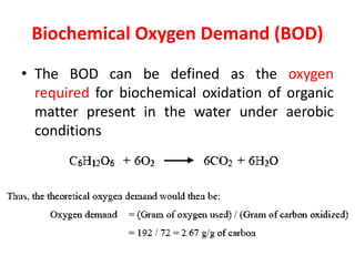 Biochemical Oxygen Demand (BOD)
• The BOD can be defined as the oxygen
required for biochemical oxidation of organic
matter present in the water under aerobic
conditions
 