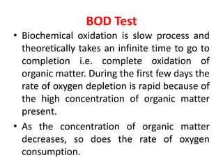 BOD Test
• Biochemical oxidation is slow process and
theoretically takes an infinite time to go to
completion i.e. complete oxidation of
organic matter. During the first few days the
rate of oxygen depletion is rapid because of
the high concentration of organic matter
present.
• As the concentration of organic matter
decreases, so does the rate of oxygen
consumption.
 