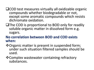 COD test measures virtually all oxidizable organic
compounds whether biodegradable or not,
except some aromatic compounds which resists
dichromate oxidation.
The COD is proportional to BOD only for readily
soluble organic matter in dissolved form e.g.
sugars.
No correlation between BOD and COD exists
when:
Organic matter is present in suspended form;
under such situation filtered samples should be
used.
Complex wastewater containing refractory
substances.
 