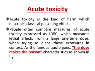 Acute toxicity
Acute toxicity is the kind of harm which
describes classical poisoning effects.
People often compare measures of acute
toxicity expressed as LD50, which measures
lethal effects from a large one-time dose,
when trying to place these exposures in
context. As the famous quote goes, “the dose
makes the poison” characteristics as shown in
fig
 