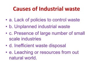 Causes of Industrial waste
• a. Lack of policies to control waste
• b. Unplanned industrial waste
• c. Presence of large number of small
scale industries
• d. Inefficient waste disposal
• e. Leaching or resources from out
natural world.
 