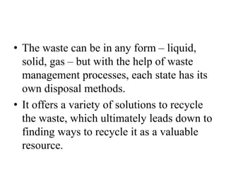 • The waste can be in any form – liquid,
solid, gas – but with the help of waste
management processes, each state has its
own disposal methods.
• It offers a variety of solutions to recycle
the waste, which ultimately leads down to
finding ways to recycle it as a valuable
resource.
 