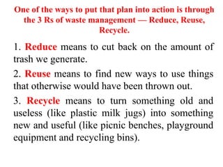 One of the ways to put that plan into action is through
the 3 Rs of waste management — Reduce, Reuse,
Recycle.
1. Reduce means to cut back on the amount of
trash we generate.
2. Reuse means to find new ways to use things
that otherwise would have been thrown out.
3. Recycle means to turn something old and
useless (like plastic milk jugs) into something
new and useful (like picnic benches, playground
equipment and recycling bins).
 