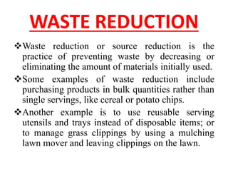 WASTE REDUCTION
Waste reduction or source reduction is the
practice of preventing waste by decreasing or
eliminating the amount of materials initially used.
Some examples of waste reduction include
purchasing products in bulk quantities rather than
single servings, like cereal or potato chips.
Another example is to use reusable serving
utensils and trays instead of disposable items; or
to manage grass clippings by using a mulching
lawn mover and leaving clippings on the lawn.
 