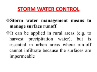 STORM WATER CONTROL
Storm water management means to
manage surface runoff.
It can be applied in rural areas (e.g. to
harvest precipitation water), but is
essential in urban areas where run-off
cannot infiltrate because the surfaces are
impermeable
 
