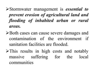 Stormwater management is essential to
prevent erosion of agricultural land and
flooding of inhabited urban or rural
areas.
Both cases can cause severe damages and
contamination of the environment if
sanitation facilities are flooded.
This results in high costs and notably
massive suffering for the local
communities
 