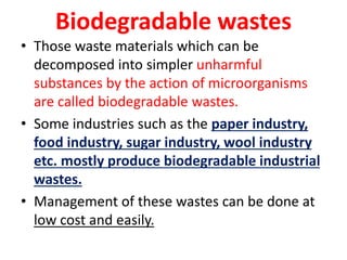 Biodegradable wastes
• Those waste materials which can be
decomposed into simpler unharmful
substances by the action of microorganisms
are called biodegradable wastes.
• Some industries such as the paper industry,
food industry, sugar industry, wool industry
etc. mostly produce biodegradable industrial
wastes.
• Management of these wastes can be done at
low cost and easily.
 