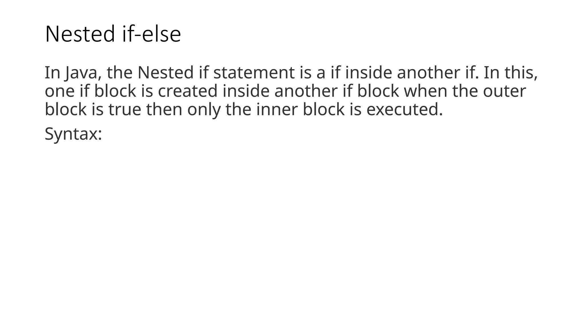 Nested if-else
In Java, the Nested if statement is a if inside another if. In this,
one if block is created inside another if block when the outer
block is true then only the inner block is executed.
Syntax:
 