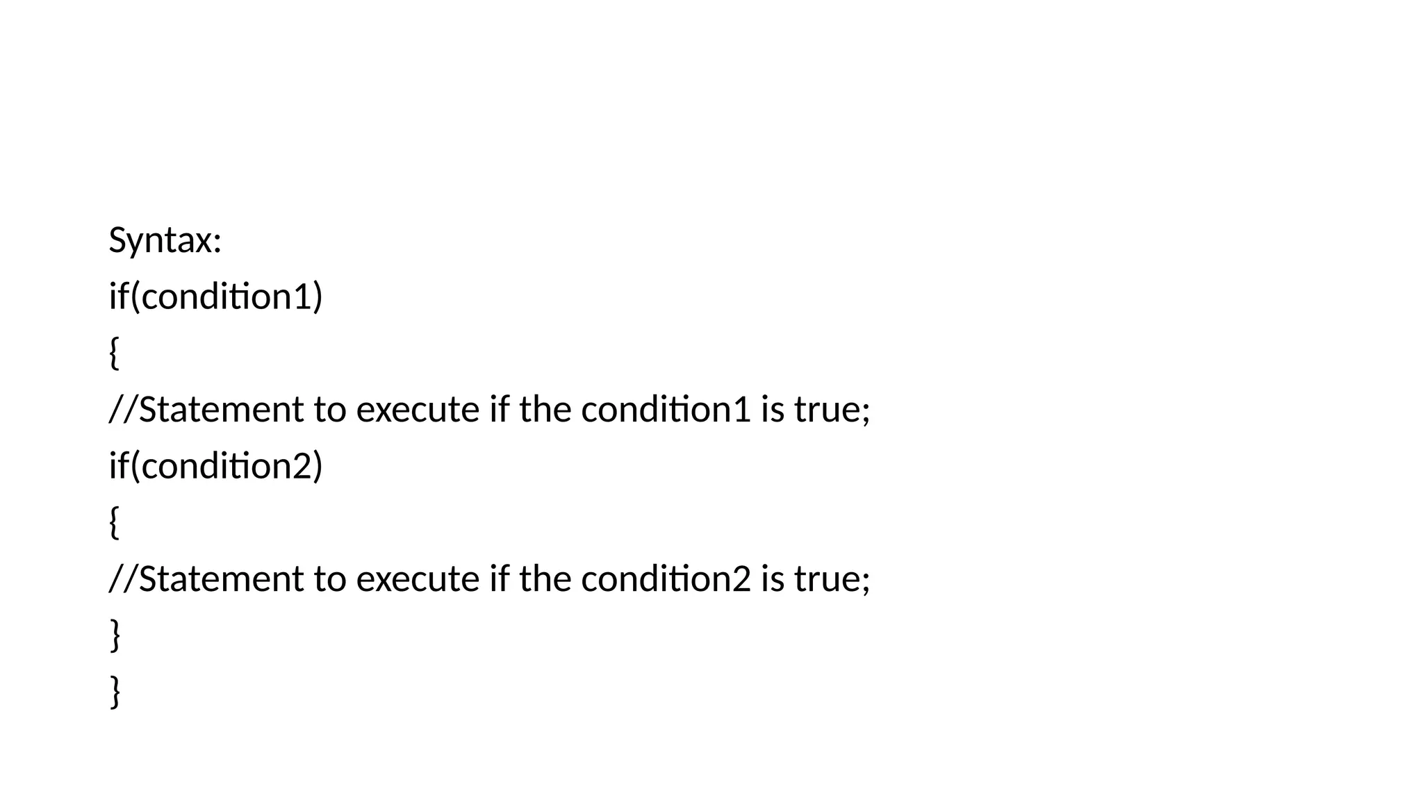 Syntax:
if(condition1)
{
//Statement to execute if the condition1 is true;
if(condition2)
{
//Statement to execute if the condition2 is true;
}
}
 