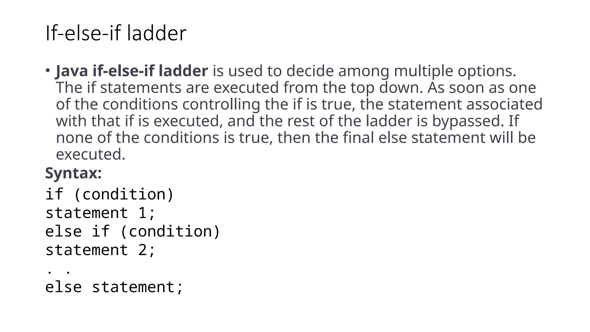 If-else-if ladder
• Java if-else-if ladder is used to decide among multiple options.
The if statements are executed from the top down. As soon as one
of the conditions controlling the if is true, the statement associated
with that if is executed, and the rest of the ladder is bypassed. If
none of the conditions is true, then the final else statement will be
executed.
Syntax:
if (condition)
statement 1;
else if (condition)
statement 2;
. .
else statement;
 
