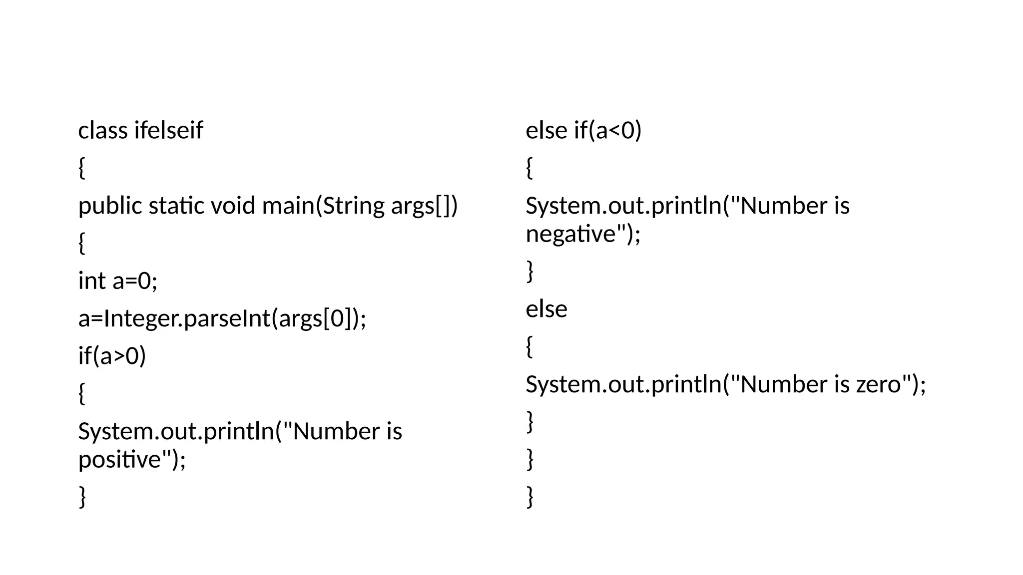 class ifelseif
{
public static void main(String args[])
{
int a=0;
a=Integer.parseInt(args[0]);
if(a>0)
{
System.out.println("Number is
positive");
}
else if(a<0)
{
System.out.println("Number is
negative");
}
else
{
System.out.println("Number is zero");
}
}
}
 
