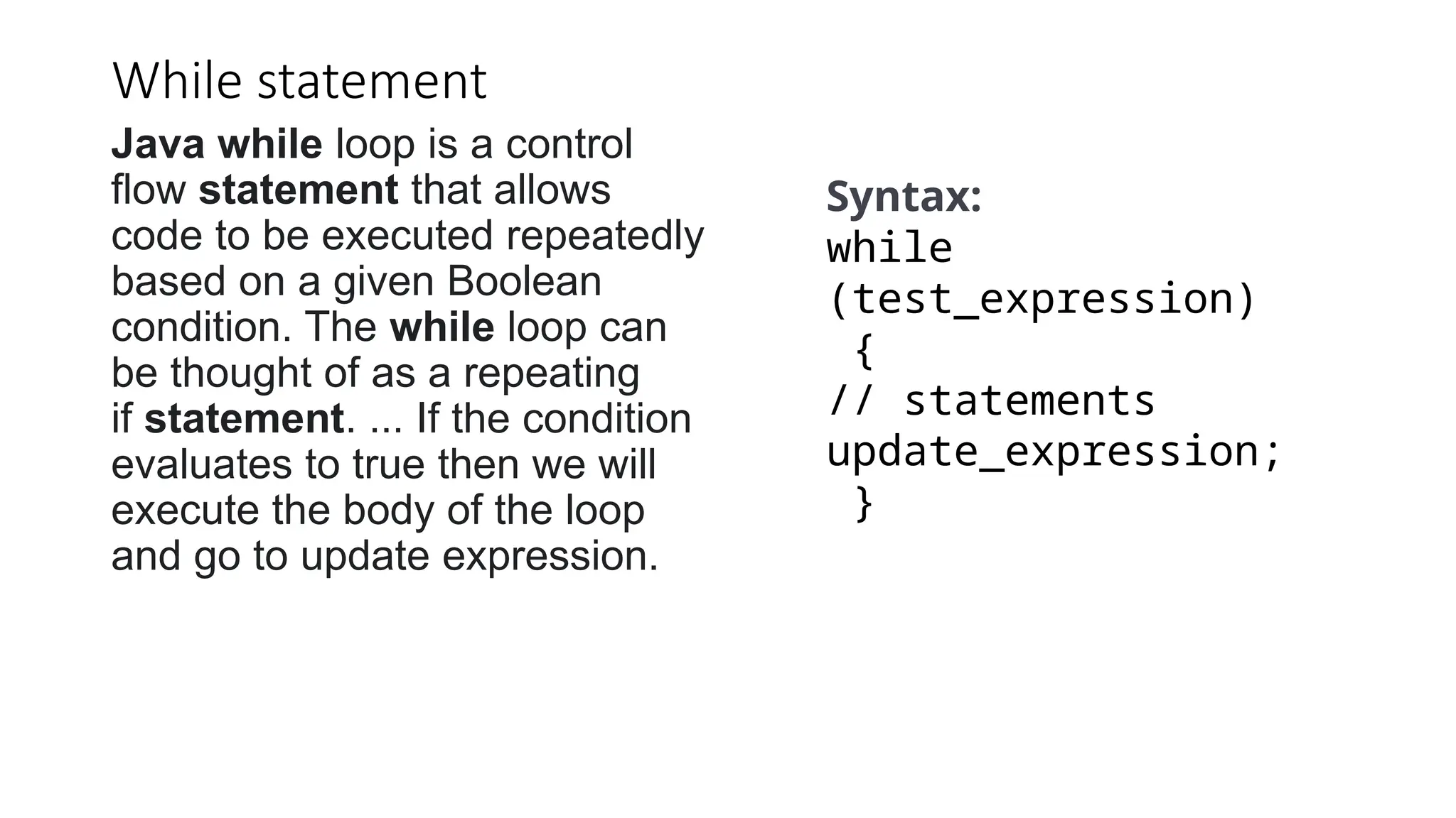 While statement
Java while loop is a control
flow statement that allows
code to be executed repeatedly
based on a given Boolean
condition. The while loop can
be thought of as a repeating
if statement. ... If the condition
evaluates to true then we will
execute the body of the loop
and go to update expression.
Syntax:
while
(test_expression)
{
// statements
update_expression;
}
 