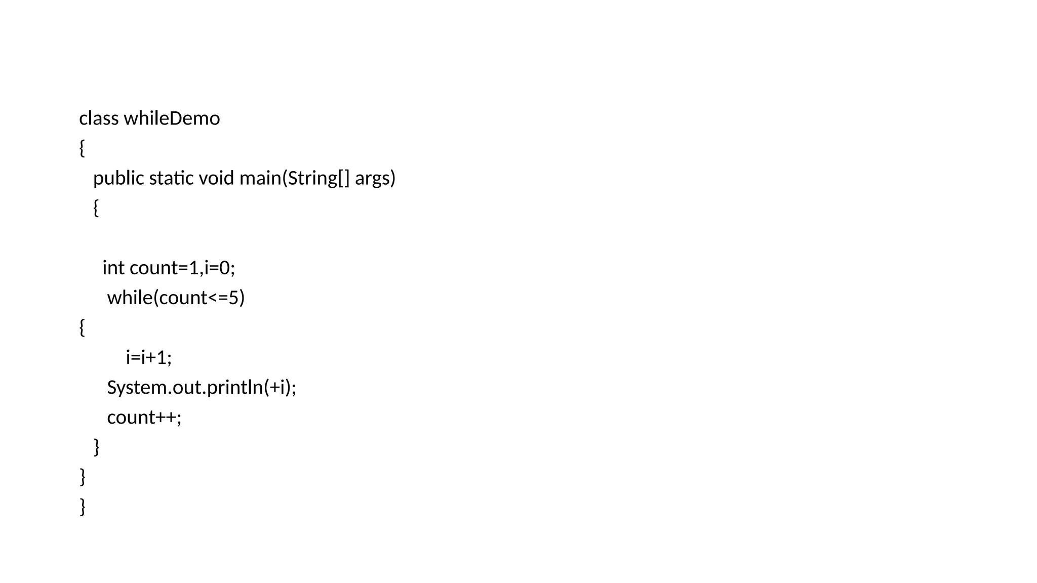class whileDemo
{
public static void main(String[] args)
{
int count=1,i=0;
while(count<=5)
{
i=i+1;
System.out.println(+i);
count++;
}
}
}
 