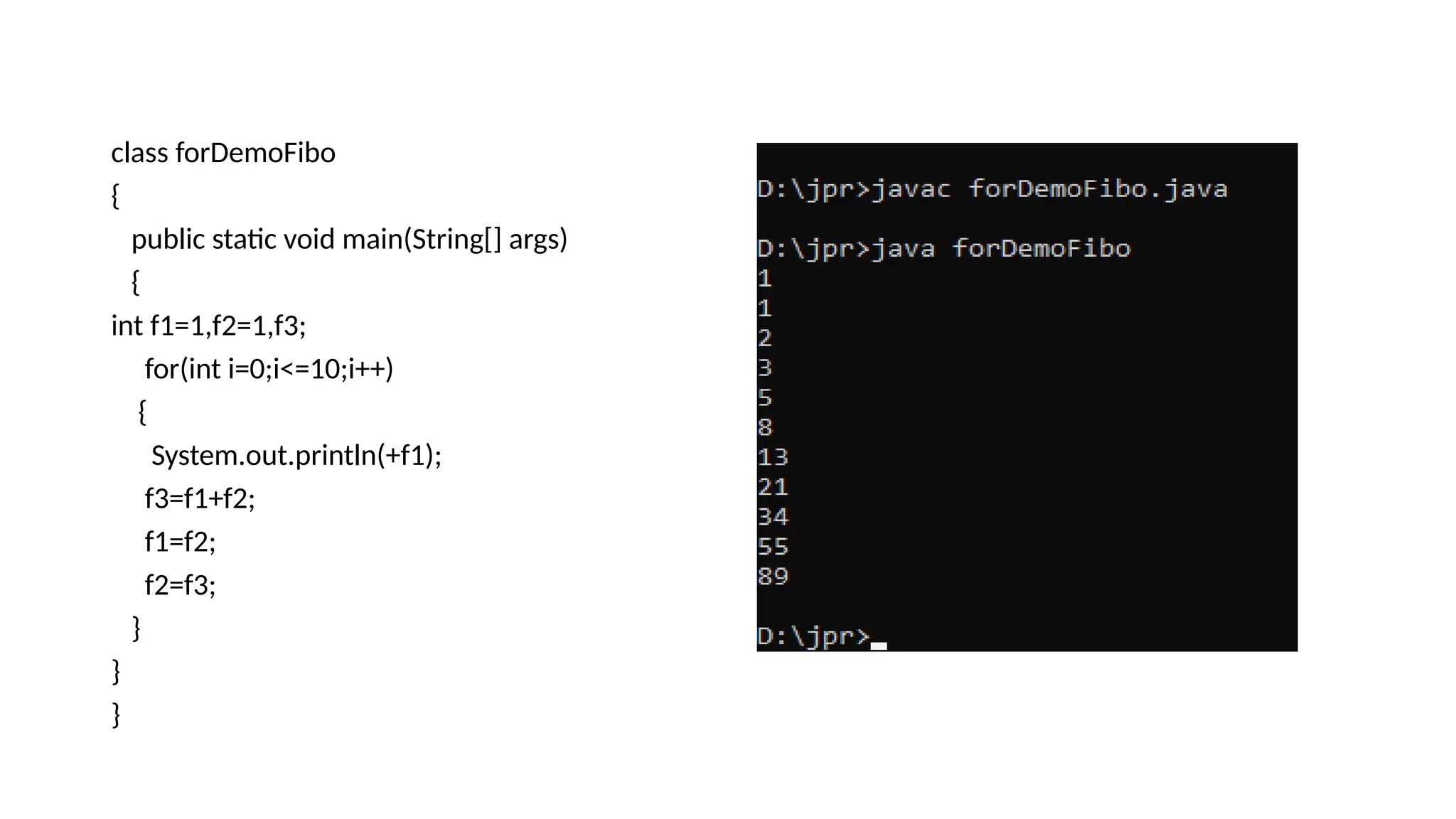 class forDemoFibo
{
public static void main(String[] args)
{
int f1=1,f2=1,f3;
for(int i=0;i<=10;i++)
{
System.out.println(+f1);
f3=f1+f2;
f1=f2;
f2=f3;
}
}
}
 