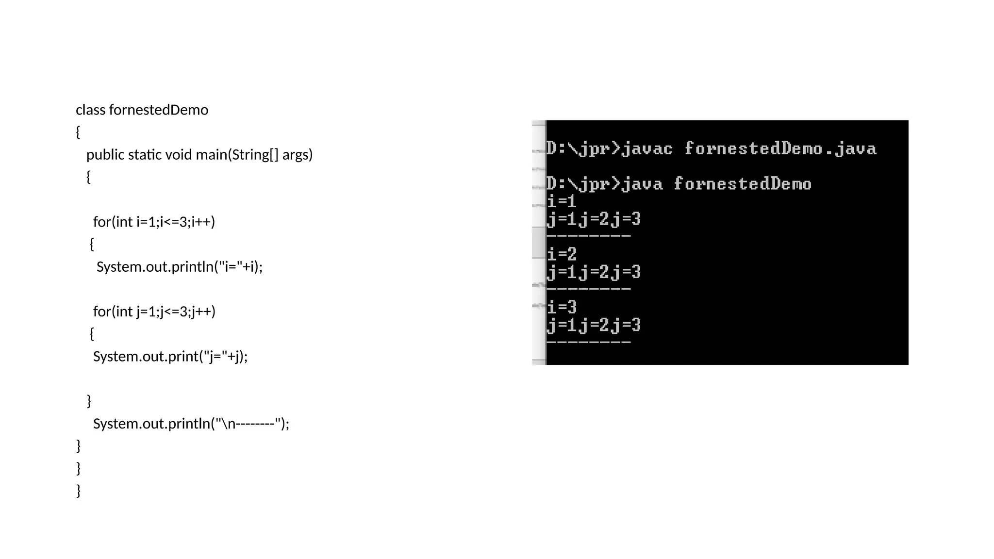 class fornestedDemo
{
public static void main(String[] args)
{
for(int i=1;i<=3;i++)
{
System.out.println("i="+i);
for(int j=1;j<=3;j++)
{
System.out.print("j="+j);
}
System.out.println("n--------");
}
}
}
 