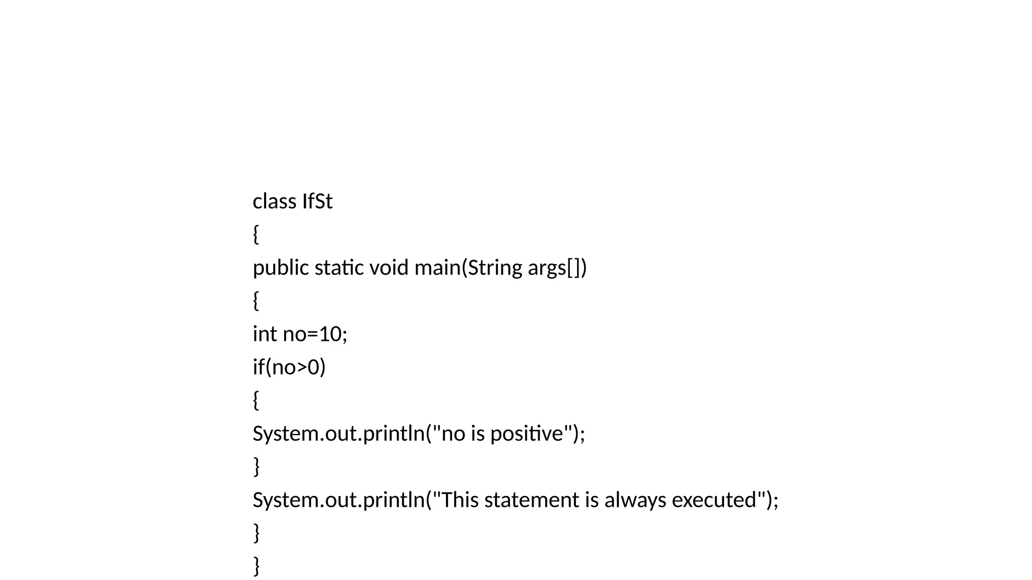 class IfSt
{
public static void main(String args[])
{
int no=10;
if(no>0)
{
System.out.println("no is positive");
}
System.out.println("This statement is always executed");
}
}
 