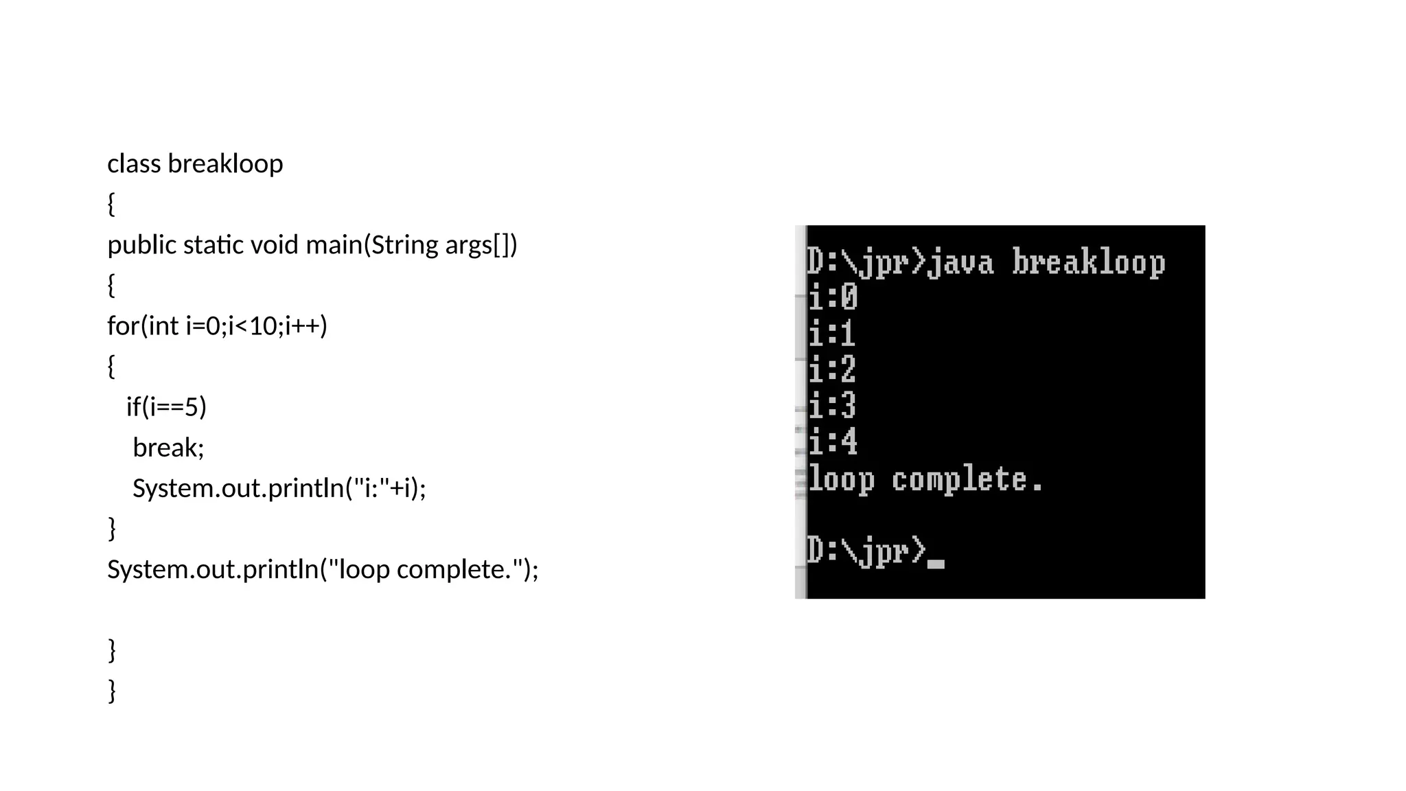 class breakloop
{
public static void main(String args[])
{
for(int i=0;i<10;i++)
{
if(i==5)
break;
System.out.println("i:"+i);
}
System.out.println("loop complete.");
}
}
 