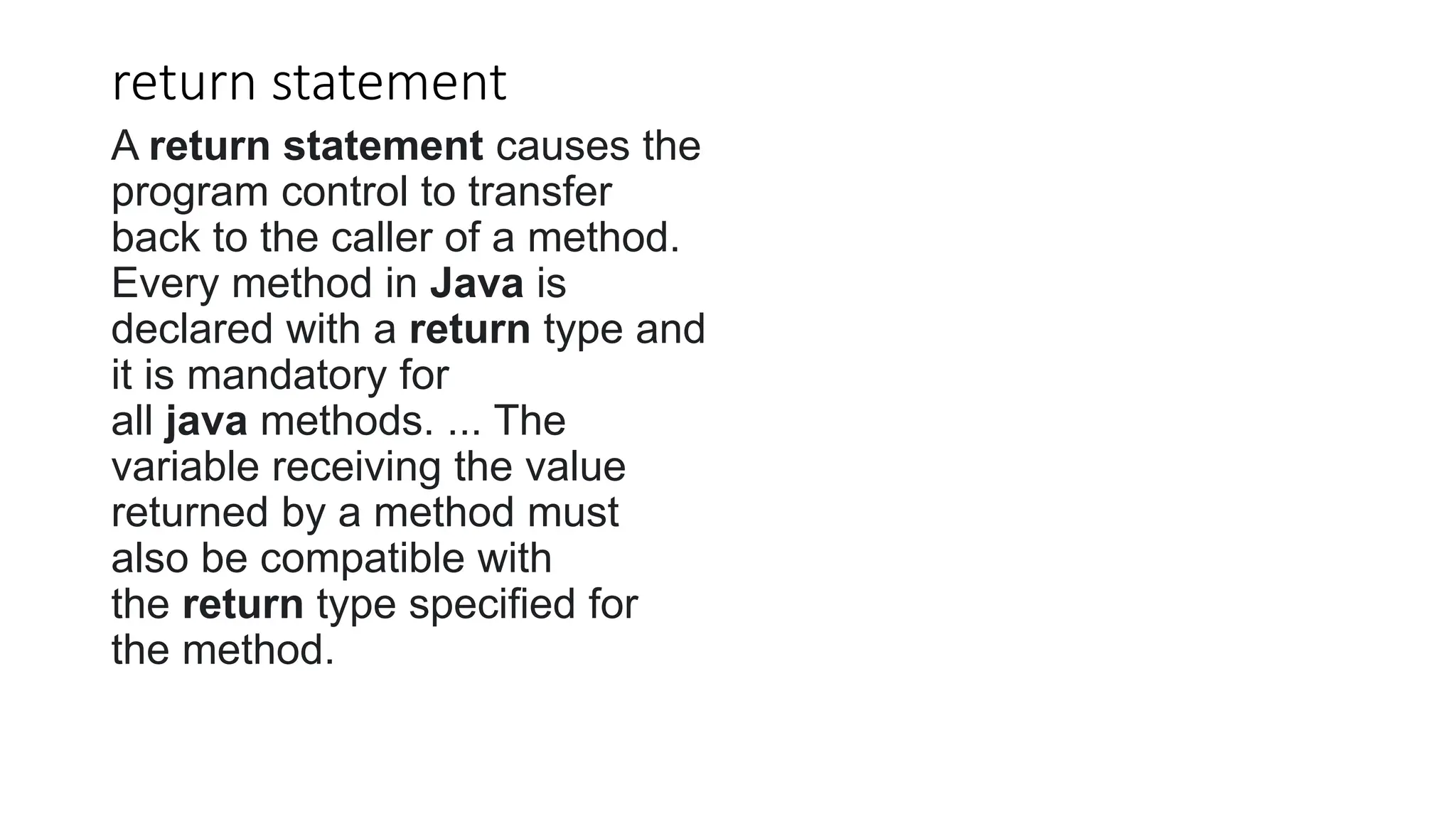 return statement
A return statement causes the
program control to transfer
back to the caller of a method.
Every method in Java is
declared with a return type and
it is mandatory for
all java methods. ... The
variable receiving the value
returned by a method must
also be compatible with
the return type specified for
the method.
 