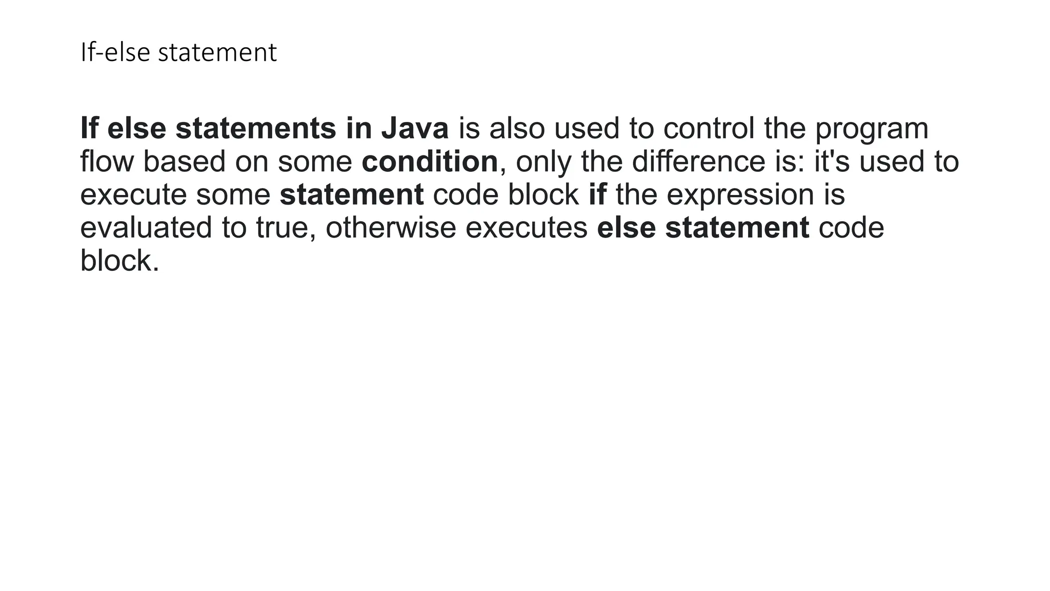 If-else statement
If else statements in Java is also used to control the program
flow based on some condition, only the difference is: it's used to
execute some statement code block if the expression is
evaluated to true, otherwise executes else statement code
block.
 