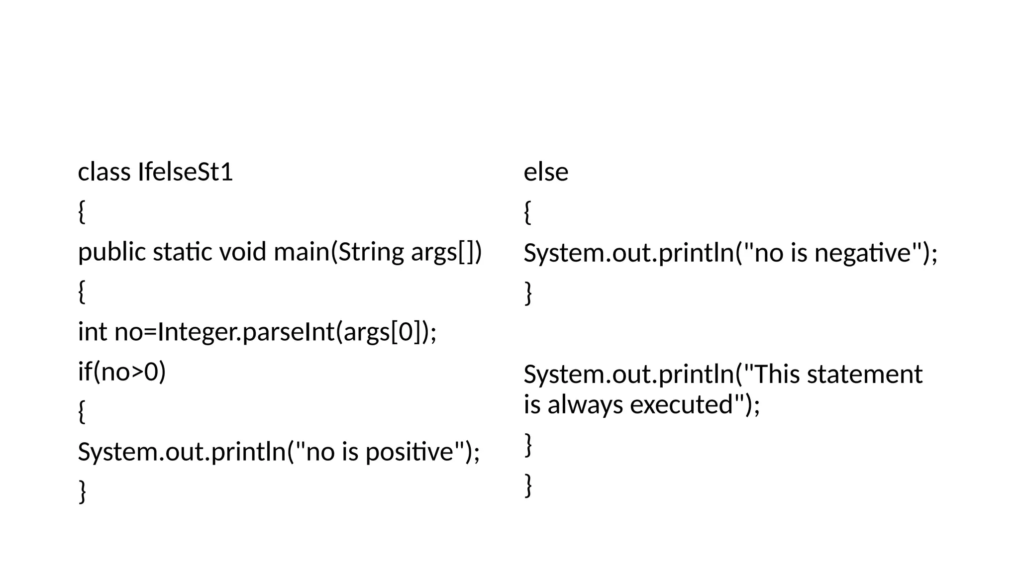 class IfelseSt1
{
public static void main(String args[])
{
int no=Integer.parseInt(args[0]);
if(no>0)
{
System.out.println("no is positive");
}
else
{
System.out.println("no is negative");
}
System.out.println("This statement
is always executed");
}
}
 