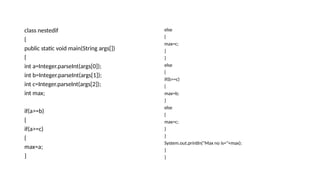 class nestedif
{
public static void main(String args[])
{
int a=Integer.parseInt(args[0]);
int b=Integer.parseInt(args[1]);
int c=Integer.parseInt(args[2]);
int max;
if(a>=b)
{
if(a>=c)
{
max=a;
}
else
{
max=c;
}
}
else
{
if(b>=c)
{
max=b;
}
else
{
max=c;
}
}
System.out.println("Max no is="+max);
}
}
 
