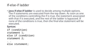 If-else-if ladder
• Java if-else-if ladder is used to decide among multiple options.
The if statements are executed from the top down. As soon as one
of the conditions controlling the if is true, the statement associated
with that if is executed, and the rest of the ladder is bypassed. If
none of the conditions is true, then the final else statement will be
executed.
Syntax:
if (condition)
statement 1;
else if (condition)
statement 2;
. .
else statement;
 