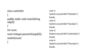 class switchD1
{
public static void main(String
args[])
{
int num;
num=Integer.parseInt(args[0]);
switch(num)
{
case 1:
System.out.println("Monday");
break;
case 2:
System.out.println("Tuesday");
break;
case 3:
System.out.println("wednsday");
break;
case 4:
System.out.println("Thursday");
break;
 