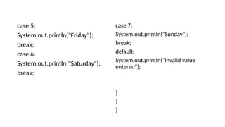 case 5:
System.out.println("Friday");
break;
case 6:
System.out.println("Saturday");
break;
case 7:
System.out.println("Sunday");
break;
default:
System.out.println("Invalid value
entered");
}
}
}
 