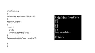 class breakloop
{
public static void main(String args[])
{
for(int i=0;i<10;i++)
{
if(i==5)
break;
System.out.println("i:"+i);
}
System.out.println("loop complete.");
}
}
 