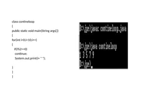class contineloop
{
public static void main(String args[])
{
for(int i=0;i<10;i++)
{
if(i%2==0)
continue;
System.out.print(i+ " ");
}
}
}
 