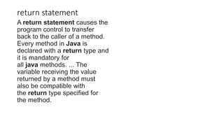 return statement
A return statement causes the
program control to transfer
back to the caller of a method.
Every method in Java is
declared with a return type and
it is mandatory for
all java methods. ... The
variable receiving the value
returned by a method must
also be compatible with
the return type specified for
the method.
 